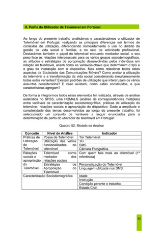 6. Perfis do Utilizador de Telemóvel em Portugal 
Ao longo do presente trabalho analisámos e caracterizámos o utilizador de 
Telemóvel em Portugal, realçando as principais diferenças em termos de 
contextos de utilização, diferenciando nomeadamente o uso no âmbito da 
gestão da vida social e familiar, e no seio da actividade profissional. 
Destacámos também o papel do telemóvel enquanto mediador social, o seu 
peso face às relações interpessoais para os vários grupos sociodemográficos, 
as atitudes e estratégias de apropriação desenvolvidas pelos indivíduos em 
relação ao telemóvel, assim como as variáveis-chave que determinam o tipo e 
o grau de interacção com o dispositivo. Mas como relacionar todos estes 
aspectos da Sociedade das Comunicações Móveis? Como avaliar a utilização 
do telemóvel e a transformação da vida social considerando simultaneamente 
todas estas vertentes? Existem padrões de utilização que intercruzam os vários 
assuntos considerados? E caso existam, como estão constituídos, e que 
características agregam? 
De forma a integrarmos todos estes elementos foi realizada, através de análise 
estatística no SPSS, uma HOMALS (análise de correspondências múltiplas) 
entre variáveis de caracterização sociodemográfica, práticas de utilização do 
telemóvel, relações sociais e apropriação do dispositivo. Dada a amplitude e 
complexidade dos temas desenvolvidos ao longo do presente trabalho, foi 
seleccionado um conjunto de variáveis a seguir enunciadas para a 
determinação de perfis do utilizador de telemóvel em Portugal: 
62 
Quadro 52: Modelo de Análise 
Conceito Nível de Análise Indicador 
Posse de Telemóvel Ter Telemóvel 
3G 
SMS 
Práticas de 
Utilização 
do 
Telemóvel 
Utilização das várias 
funcionalidades do 
telemóvel Câmara Fotográfica 
Telemóvel como 
mediador das 
relações sociais 
Com quem fala mais ao telemóvel (1ª 
referência) 
Personalização do Telemóvel 
Relações 
sociais e 
apropriação 
do 
Telemóvel 
Estratégias de 
Apropriação do 
Telemóvel 
Linguagem utilizada nos SMS 
Idade 
Instrução 
Condição perante o trabalho 
Caracterização Sociodemográfica 
Estado Civil 
 
