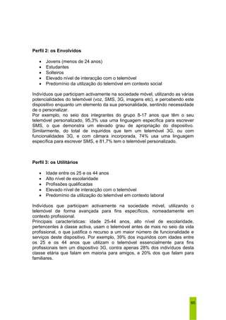 65 
Perfil 2: os Envolvidos 
• Jovens (menos de 24 anos) 
• Estudantes 
• Solteiros 
• Elevado nível de interacção com o telemóvel 
• Predomínio da utilização do telemóvel em contexto social 
Indivíduos que participam activamente na sociedade móvel, utilizando as várias 
potencialidades do telemóvel (voz, SMS, 3G, imagens etc), e percebendo este 
dispositivo enquanto um elemento da sua personalidade, sentindo necessidade 
de o personalizar. 
Por exemplo, no seio dos integrantes do grupo 8-17 anos que têm o seu 
telemóvel personalizado, 95,3% usa uma linguagem específica para escrever 
SMS, o que demonstra um elevado grau de apropriação do dispositivo. 
Similarmente, do total de inquiridos que tem um telemóvel 3G, ou com 
funcionalidades 3G, e com câmara incorporada, 74% usa uma linguagem 
específica para escrever SMS, e 81,7% tem o telemóvel personalizado. 
Perfil 3: os Utilitários 
• Idade entre os 25 e os 44 anos 
• Alto nível de escolaridade 
• Profissões qualificadas 
• Elevado nível de interacção com o telemóvel 
• Predomínio da utilização do telemóvel em contexto laboral 
Indivíduos que participam activamente na sociedade móvel, utilizando o 
telemóvel de forma avançada para fins específicos, nomeadamente em 
contexto profissional. 
Principais características: idade 25-44 anos, alto nível de escolaridade, 
pertencentes à classe activa, usam o telemóvel antes de mais no seio da vida 
profissional, o que justifica o recurso a um maior número de funcionalidade e 
serviços deste dispositivo. Por exemplo, 39% dos inquiridos com idades entre 
os 25 e os 44 anos que utilizam o telemóvel essencialmente para fins 
profissionais tem um dispositivo 3G, contra apenas 28% dos indivíduos desta 
classe etária que falam em maioria para amigos, e 20% dos que falam para 
familiares. 
 