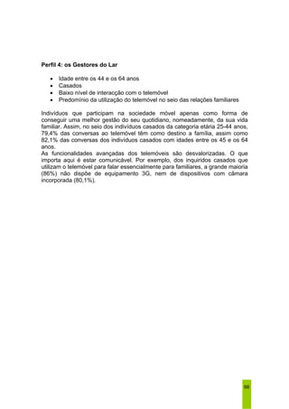 66 
Perfil 4: os Gestores do Lar 
• Idade entre os 44 e os 64 anos 
• Casados 
• Baixo nível de interacção com o telemóvel 
• Predomínio da utilização do telemóvel no seio das relações familiares 
Indivíduos que participam na sociedade móvel apenas como forma de 
conseguir uma melhor gestão do seu quotidiano, nomeadamente, da sua vida 
familiar. Assim, no seio dos indivíduos casados da categoria etária 25-44 anos, 
79,4% das conversas ao telemóvel têm como destino a família, assim como 
82,1% das conversas dos indivíduos casados com idades entre os 45 e os 64 
anos. 
As funcionalidades avançadas dos telemóveis são desvalorizadas. O que 
importa aqui é estar comunicável. Por exemplo, dos inquiridos casados que 
utilizam o telemóvel para falar essencialmente para familiares, a grande maioria 
(86%) não dispõe de equipamento 3G, nem de dispositivos com câmara 
incorporada (80,1%). 
 