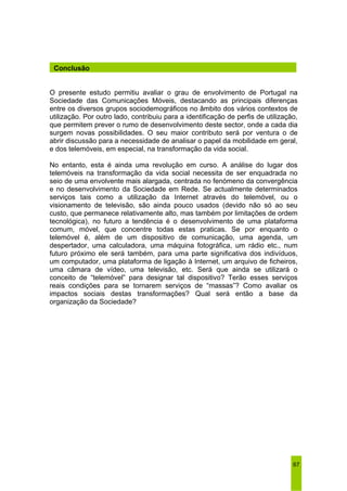 O presente estudo permitiu avaliar o grau de envolvimento de Portugal na 
Sociedade das Comunicações Móveis, destacando as principais diferenças 
entre os diversos grupos sociodemográficos no âmbito dos vários contextos de 
utilização. Por outro lado, contribuiu para a identificação de perfis de utilização, 
que permitem prever o rumo de desenvolvimento deste sector, onde a cada dia 
surgem novas possibilidades. O seu maior contributo será por ventura o de 
abrir discussão para a necessidade de analisar o papel da mobilidade em geral, 
e dos telemóveis, em especial, na transformação da vida social. 
No entanto, esta é ainda uma revolução em curso. A análise do lugar dos 
telemóveis na transformação da vida social necessita de ser enquadrada no 
seio de uma envolvente mais alargada, centrada no fenómeno da convergência 
e no desenvolvimento da Sociedade em Rede. Se actualmente determinados 
serviços tais como a utilização da Internet através do telemóvel, ou o 
visionamento de televisão, são ainda pouco usados (devido não só ao seu 
custo, que permanece relativamente alto, mas também por limitações de ordem 
tecnológica), no futuro a tendência é o desenvolvimento de uma plataforma 
comum, móvel, que concentre todas estas praticas. Se por enquanto o 
telemóvel é, além de um dispositivo de comunicação, uma agenda, um 
despertador, uma calculadora, uma máquina fotográfica, um rádio etc., num 
futuro próximo ele será também, para uma parte significativa dos indivíduos, 
um computador, uma plataforma de ligação à Internet, um arquivo de ficheiros, 
uma câmara de vídeo, uma televisão, etc. Será que ainda se utilizará o 
conceito de “telemóvel” para designar tal dispositivo? Terão esses serviços 
reais condições para se tornarem serviços de “massas”? Como avaliar os 
impactos sociais destas transformações? Qual será então a base da 
organização da Sociedade? 
67 
Conclusão 
 