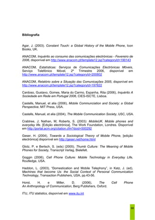 68 
Bibliografia 
Agar, J. (2003). Constant Touch: a Global History of the Mobile Phone, Icon 
Books, UK. 
ANACOM, Inquérito ao consumo das comunicações electrónicas - Fevereiro de 
2006, disponível em http://www.anacom.pt/template12.jsp?categoryId=190143 
ANACOM, Estatísticas: Serviços de Comunicações Electrónicas Móveis, 
Serviço Telefónico Móvel, 2º Trimestre 2006, disponível em 
http://www.anacom.pt/template12.jsp?categoryId=200802 
ANACOM, Relatório sobre a Situação das Comunicações 2005, disponível em 
http://www.anacom.pt/template12.jsp?categoryId=197822 
Cardoso, Gustavo, Gomes, Maria do Carmo, Espanha, Rita (2006), Inquérito A 
Sociedade em Rede em Portugal 2006, CIES-ISCTE, Lisboa. 
Castells, Manuel, et alia (2006), Mobile Communciation and Society: a Global 
Perspective, MIT Press, USA. 
Castells, Manuel, et alia (2004), The Mobile Communication Society, USC, USA. 
Crabtree, J; Nathan, M; Roberts, S. (2003): MobileUK. Mobile phones and 
everyday life. [Edição electrónica], The Work Foundation, Londres. Disponível 
em http://portal.acm.org/citation.cfm?doid=500292 
Geser, H. (2004), Towards a Sociological Theory of Mobile Phone, [edição 
electrónica] disponível em http://geser.net/home.html 
Glotz, P. e Bertsch, S. (eds) (2005), Thumb Culture: The Meaning of Mobile 
Phones for Society, Transcript Verlag, Bielefelt. 
Goggin (2006), Cell Phone Culture: Mobile Technology in Everyday Life, 
Routledge, USA. 
Haddon, L. (2003), “Domestication and Mobile Telephony”, in Katz, J. (ed), 
Machines that become Us: the Social Context of Personal Communication 
Technology, Transaction Publishers, USA, pp.43-56. 
Horst, H. e Miller, D. (2006), The Cell Phone 
An Anthropology of Communication, Berg Publishers, Oxford. 
ITU, ITU statistics, disponível em www.itu.int 
 