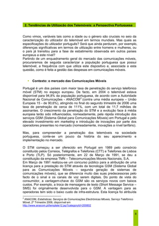 2. Tendências de Utilização dos Telemóveis: a Perspectiva Portuguesa 
Como vimos, variáveis tais como a idade ou o género são cruciais no seio da 
caracterização do utilizador do telemóvel em termos mundiais. Mas quais as 
especificações do utilizador português? Será que ainda perduram, por exemplo, 
diferenças significativas em termos de utilização entre homens e mulheres, ou 
o país já transitou para a fase de esbatimento observada em outros países 
europeus a este nível? 
Partindo de um enquadramento geral do mercado das comunicações móveis, 
procuraremos de seguida caracterizar a população portuguesa que possui 
telemóvel, a frequência com que utiliza este dispositivo e, associada a esta 
questão, como é feita a gestão das despesas em comunicações móveis. 
6 
ƒ Contexto: o mercado das Comunicações Móveis 
Portugal é um dos países com maior taxa de penetração do serviço telefónico 
móvel (STM) no espaço europeu. De facto, em 2004 o telemóvel estava 
disponível para 94,8% da população portuguesa, de acordo com a Autoridade 
Nacional de Comunicações - ANACOM2 (contra uma média europeia – União 
Europeia 15 - de 90,6%), atingindo no final do segundo trimestre de 2006 uma 
taxa de penetração de cerca de 111%, com um total de 11,7 milhões de 
assinantes. O crescimento da penetração do STM e a evolução face à média 
europeia terão sido influenciados, nomeadamente, pela rápida introdução dos 
serviços GSM (Sistema Global para Comunicações Móveis) em Portugal e pelo 
elevado investimento em marketing e introdução de inovações por parte dos 
operadores presentes no mercado (nomeadamente, inovações a nível tarifário). 
Mas, para compreender a penetração dos telemóveis na sociedade 
portuguesa, conte-se um pouco da história do seu aparecimento e 
implementação no mercado. 
O STM começou a ser oferecido em Portugal em 1989 pelo consórcio 
constituído pelos Correios, Telégrafos e Telefones (CTT) e Telefones de Lisboa 
e Porto (TLP). Só posteriormente, em 22 de Março de 1991, se deu a 
constituição da empresa TMN – Telecomunicações Moveis Nacionais, S.A. 
Em Março de 1991 realizou-se um concurso público para a atribuição de uma 
licença para a prestação do STM através da tecnologia GSM (Sistema Global 
para as Comunicações Móveis – segunda geração de sistemas de 
comunicações móveis), que se diferencia muito das suas predecessoras pelo 
facto de o sinal e os canais de voz serem digitais. Do ponto de vista do 
consumidor, a vantagem-chave do GSM são os serviços novos com baixos 
custos. Por exemplo, a troca de mensagens de texto (Short Message Service – 
SMS) foi originalmente desenvolvida para o GSM. A vantagem para as 
operadoras tem sido o baixo custo de infra-estrutura. Esta licença foi atribuída 
2 ANACOM, Estatísticas: Serviços de Comunicações Electrónicas Móveis, Serviço Telefónico 
Móvel, 2º Trimestre 2006, disponível em 
http://www.anacom.pt/template12.jsp?categoryId=200802 
 