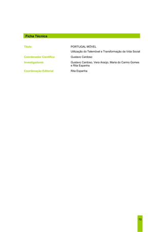 70 
Ficha Técnica 
Título PORTUGAL MÓVEL 
Utilização do Telemóvel e Transformação da Vida Social 
Coordenador Científico Gustavo Cardoso 
Investigadores Gustavo Cardoso, Vera Araújo, Maria do Carmo Gomes 
e Rita Espanha 
Coordenação Editorial Rita Espanha 
 