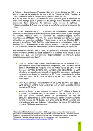 à Telecel – Comunicações Pessoais, S.A. em 18 de Outubro de 1991, e a 
oferta comercial do serviço foi iniciada a 18 de Outubro de 1992. Também a 
TMN começou a oferecer os seus serviços em Outubro de 1992. 
Em 15 de Julho de 1997, foi aberto um novo concurso para a atribuição de 
mais uma licença para a prestação do serviço móvel terrestre GSM. Na 
sequência deste concurso, foi atribuída uma licença, à Optimus – 
Telecomunicações, S.A, que viria a iniciar a sua oferta comercial em Agosto de 
1998. 
Em 19 de Dezembro de 2000, o Ministro do Equipamento Social (MES) 
anunciou os resultados do concurso público para atribuição de quatro licenças 
de âmbito nacional para os sistemas de telecomunicações móveis 
internacionais (IMT2000 3 /UMTS). As quatro licenças em concurso foram 
atribuídas às seguintes entidades: Telecel (que, a partir de Outubro 2001, 
passou a Vodafone), TMN, Oni Way (cuja licença seria revogada em 2003) e 
Optimus, tendo ficado desta maneira definida a oferta do mercado, e passando 
a concorrência a centrar-se na disponibilização de novos serviços e produtos. 
No decorrer do ano de 2005 a TMN, a Optimus e a Vodafone lançaram no 
mercado marcas/ofertas low cost, associados a tarifários mais baixos e mais 
simples dos que são normalmente disponibilizados no mercado pelos 
respectivos operadores móveis4: 
ƒ UZO, no caso da TMN – oferta lançada em meados de Junho de 2005, 
caracterizada por não ter consumos obrigatórios, com uma tarifa única 
para as chamadas de voz para todas as redes e para os SMS (Short 
Message Service). Embora sem carregamentos obrigatórios, a UZO 
introduziu um pacote promocional extraordinário para quem efectuasse 
carregamentos iguais ou superiores a 15 Euros, proporcionando tarifas 
mais reduzidas, tanto para as chamadas de voz, como para as 
mensagens. 
ƒ Rede 4, da Optimus – lançada também em Junho de 2005, logo após a 
UZO, com um tarifário mais baixo, mas com um carregamento mínimo 
mensal de 15 Euros. 
ƒ Vodafone Directo – em resposta às ofertas UZO (TMN) e Rede 4 
(Optimus), a Vodafone lançou uma oferta no final de Junho de 2005, 
com dois planos tarifários, sendo um caracterizado por não ter 
consumos obrigatórios, e o outro caracterizado por ter um carregamento 
mínimo mensal de 15 Euros, com uma tarifa de 11,99 cêntimos em 
chamadas de voz para todas as redes móveis ou fixas e 5,99 cêntimos 
por cada SMS para qualquer rede. 
3 International Mobile Telecommunication – 2000: conjunto de normas relativas à terceira 
geração de sistemas de comunicações móveis. O UMTS (Universal Mobile Telecommunication 
System) é o subconjunto da família de normas IMT2000, adoptado em Portugal e na Europa. 
4 ANACOM, Relatório sobre a Situação das Comunicações 2005, disponível em 
http://www.anacom.pt/template12.jsp?categoryId=197822 
7 
 