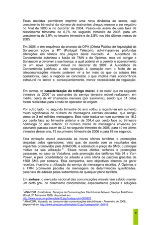 Estas medidas permitiram imprimir uma nova dinâmica ao sector, cujo 
crescimento trimestral do número de assinantes chegou mesmo a ser negativo 
no final de 2003 e no decorrer de 2004. Passou-se assim de uma taxa de 
crescimento trimestral de 0,7% no segundo trimestre de 2005, para um 
crescimento de 3,9% no terceiro trimestre e de 2,8% nos três últimos meses de 
2005. 
Em 2006, e em sequência do anuncio da OPA (Oferta Pública de Aquisição) da 
Sonaecom sobre a PT (Portugal Telecom), adivinharam-se profundas 
alterações em termos dos players deste mercado. A Autoridade da 
Concorrência autorizou a fusão da TMN e da Optimus, mas vai obrigar a 
Sonaecom a devolver a sua licença, a qual poderá vir a permitir o aparecimento 
de um novo operador móvel no decorrer de 2007. A Autoridade da 
Concorrência justificou a não oposição à operação com o facto de as 
telecomunicações móveis poderem vir a ter mais do que os actuais três 
operadores, caso o negócio se concretize, o que implica mais concorrência 
estrutural no sector e, consequentemente, menor necessidade de regulação. 
Em termos de caracterização do tráfego móvel, é de notar que no segundo 
trimestre de 20065 os assinantes do serviço terrestre móvel realizaram, em 
média, cerca de 47 chamadas mensais (por assinante), sendo que 31 delas 
foram realizadas para a rede do operador de origem. 
Por outro lado, no segundo trimestre do ano voltou a registar-se um aumento 
muito significativo do número de mensagens escritas enviadas, que atingiu 
cerca de 3 mil milhões mensagens. Este valor traduz-se num aumento de 18,2 
por cento face ao trimestre anterior e de 334,4 por cento face ao trimestre 
homólogo do ano anterior. O número médio de mensagens enviadas por 
assinante passou assim de 22 no segundo trimestre de 2005, para 49 no último 
trimestre desse ano, 75 no primeiro trimestre de 2006 e para 88 no segundo. 
Esta evolução estará associada às novas ofertas tarifárias e promoções 
lançadas pelos operadores, visto que, de acordo com os resultados dos 
inquéritos promovidos pela ANACOM, é sobretudo o preço do SMS, o principal 
motivo da sua utilização 6 . Essas novas ofertas tarifárias e promoções 
passaram, no caso da Vodafone, pela promoção dos tarifários Vita 91 e Yorn 
Power, e pela possibilidade de adesão a uma oferta de pacotes gratuitos de 
1500 SMS por semana. Esta campanha, sem objectivos directos de gerar 
receitas, incentiva a utilização do serviço de mensagens escritas. A Optimus e 
a TMN promovem pacotes de mensagens de determinadas quantidades, 
passíveis de adesão pelos subscritores de qualquer plano tarifário. 
Em síntese, o mercado nacional das comunicações móveis tem sabido manter 
um certo grau de dinamismo concorrencial, especialmente graças a soluções 
8 
5 ANACOM, Estatísticas: Serviços de Comunicações Electrónicas Móveis, Serviço Telefónico 
Móvel, 2º Trimestre 2006, disponível em 
http://www.anacom.pt/template12.jsp?categoryId=200802 
6 ANACOM, Inquérito ao consumo das comunicações electrónicas - Fevereiro de 2006, 
disponível em http://www.anacom.pt/template12.jsp?categoryId=190143 
 