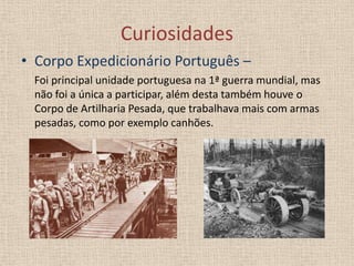 Curiosidades
• Corpo Expedicionário Português –
Foi principal unidade portuguesa na 1ª guerra mundial, mas
não foi a única a participar, além desta também houve o
Corpo de Artilharia Pesada, que trabalhava mais com armas
pesadas, como por exemplo canhões.

 