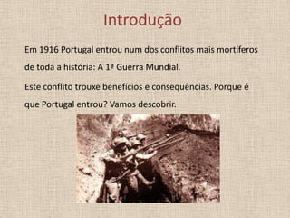 Introdução
Em 1916 Portugal entrou num dos conflitos mais mortíferos
de toda a história: A 1ª Guerra Mundial.
Este conflito trouxe benefícios e consequências. Porque é
que Portugal entrou? Vamos descobrir.

 