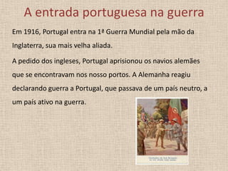 A entrada portuguesa na guerra
Em 1916, Portugal entra na 1ª Guerra Mundial pela mão da

Inglaterra, sua mais velha aliada.
A pedido dos ingleses, Portugal aprisionou os navios alemães
que se encontravam nos nosso portos. A Alemanha reagiu

declarando guerra a Portugal, que passava de um país neutro, a
um país ativo na guerra.

 