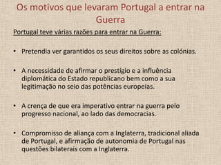 Os motivos que levaram Portugal a entrar na
Guerra
Portugal teve várias razões para entrar na Guerra:

• Pretendia ver garantidos os seus direitos sobre as colónias.
• A necessidade de afirmar o prestígio e a influência
diplomática do Estado republicano bem como a sua
legitimação no seio das potências europeias.
• A crença de que era imperativo entrar na guerra pelo
progresso nacional, ao lado das democracias.
• Compromisso de aliança com a Inglaterra, tradicional aliada
de Portugal, e afirmação de autonomia de Portugal nas
questões bilaterais com a Inglaterra.

 