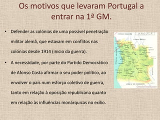 Os motivos que levaram Portugal a
entrar na 1ª GM.
• Defender as colónias de uma possível penetração

militar alemã, que estavam em conflitos nas
colónias desde 1914 (inicio da guerra).
• A necessidade, por parte do Partido Democrático
de Afonso Costa afirmar o seu poder político, ao
envolver o país num esforço coletivo de guerra,
tanto em relação à oposição republicana quanto
em relação às influências monárquicas no exílio.

 