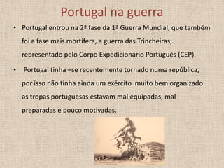 Portugal na guerra
• Portugal entrou na 2ª fase da 1ª Guerra Mundial, que também
foi a fase mais mortífera, a guerra das Trincheiras,
representado pelo Corpo Expedicionário Português (CEP).

• Portugal tinha –se recentemente tornado numa república,
por isso não tinha ainda um exército muito bem organizado:
as tropas portuguesas estavam mal equipadas, mal
preparadas e pouco motivadas.

 