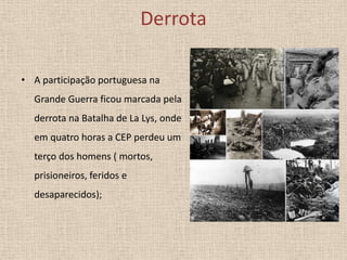 Derrota
• A participação portuguesa na
Grande Guerra ficou marcada pela
derrota na Batalha de La Lys, onde

em quatro horas a CEP perdeu um
terço dos homens ( mortos,
prisioneiros, feridos e

desaparecidos);

 