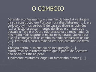 O COMBOIO "Grande acontecimento, o caminho de ferro! A vantagem da sua construção em Portugal fora discutidíssima [...]. era curioso ouvir nos serões lá de casa as diversas opiniões [...] a Nação ia gastar montes de libras e um país que possuía o Tejo e o Douro não precisava de mais nada. Os rios muito mais seguros e muito mais barato. Outro dizia que só começassem os comboios onde acabassem os rios [...]. Em todo o caso a maioria era pelo caminho de ferro [...]. Chegou enfim, o solene dia da inauguração [...]. Murmurava-se insistentemente que a ponte de Sacavém não podia resistir ao peso. Finalmente avistámos longe um fumozinho branco [...].  