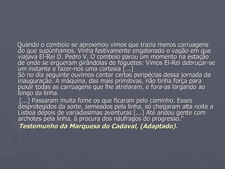 Quando o comboio se aproximou vimos que trazia menos carruagens do que supúnhamos. Vinha festivamente engalanado o vagão em que viajava El-Rei D. Pedro V. O comboio parou um momento na estação de onde se ergueram girândolas de foguetes: Vimos El-Rei debruçar-se um instante e fazer-nos uma cortesia [...] Só no dia seguinte ouvimos contar certas peripécias dessa jornada da inauguração. A máquina, das mais primitivas, não tinha força para puxar todas as carruagens que lhe atrelaram, e fora-as largando ao longo da linha. [...] Passaram muita fome os que ficaram pelo caminho. Esses desprotegidos da sorte, semeados pela linha, só chegaram alta noite a Lisboa depois de variadíssimas aventuras [...] Até andou gente com archotes pela linha, à procura dos náufragos do progresso." Testemunho da Marquesa do Cadaval, (Adaptado). 