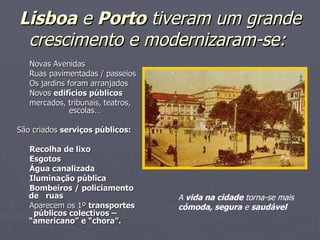 Lisboa  e  Porto  tiveram um grande crescimento e modernizaram-se:         Novas Avenidas       Ruas pavimentadas / passeios       Os jardins foram arranjados       Novos  edifícios públicos mercados, tribunais, teatros,  escolas… São criados  serviços públicos:       Recolha de lixo       Esgotos       Água canalizada       Iluminação pública       Bombeiros / policiamento de  ruas       Aparecem os 1º  transportes  públicos colectivos – “americano” e “chora”. A  vida na cidade  torna-se mais  cómoda, segura  e  saudável 