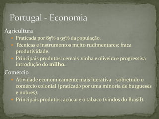 Agricultura
   Praticada por 85% a 95% da população.
   Técnicas e instrumentos muito rudimentares: fraca
    produtividade.
   Principais produtos: cereais, vinha e oliveira e progressiva
    introdução do milho.
Comércio
   Atividade economicamente mais lucrativa – sobretudo o
    comércio colonial (praticado por uma minoria de burgueses
    e nobres).
   Principais produtos: açúcar e o tabaco (vindos do Brasil).
 
