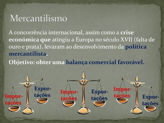 A concorrência internacional, assim como a crise
 económica que atingiu a Europa no século XVII (falta de
 ouro e prata), levaram ao desenvolvimento da política
 mercantilista.
 Objetivo: obter uma balança comercial favorável.



          Expor-
                    Impor-      Expor- Impor-
          tações
Impor-              tações      tações tações      Expor-
tações                                             tações
 