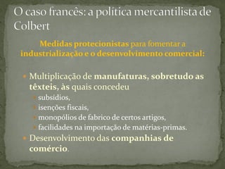 Medidas protecionistas para fomentar a
industrialização e o desenvolvimento comercial:

 Multiplicação de manufaturas, sobretudo as
  têxteis, às quais concedeu
    subsídios,
    isenções fiscais,
    monopólios de fabrico de certos artigos,
    facilidades na importação de matérias-primas.
 Desenvolvimento das companhias de
  comércio.
 