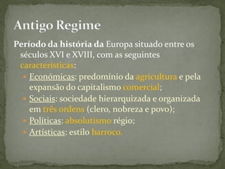 Período da história da Europa situado entre os
 séculos XVI e XVIII, com as seguintes
 características:
   Económicas: predomínio da agricultura e pela
    expansão do capitalismo comercial;
   Sociais: sociedade hierarquizada e organizada
    em três ordens (clero, nobreza e povo);
   Políticas: absolutismo régio;
   Artísticas: estilo barroco.
 
