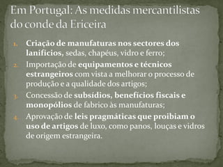 1. Criação de manufaturas nos sectores dos
   lanifícios, sedas, chapéus, vidro e ferro;
2. Importação de equipamentos e técnicos
   estrangeiros com vista a melhorar o processo de
   produção e a qualidade dos artigos;
3. Concessão de subsídios, benefícios fiscais e
   monopólios de fabrico às manufaturas;
4. Aprovação de leis pragmáticas que proibiam o
   uso de artigos de luxo, como panos, louças e vidros
   de origem estrangeira.
 
