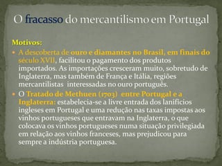 Motivos:
 A descoberta de ouro e diamantes no Brasil, em finais do
  século XVII, facilitou o pagamento dos produtos
  importados. As importações cresceram muito, sobretudo de
  Inglaterra, mas também de França e Itália, regiões
  mercantilistas interessadas no ouro português.
 O Tratado de Methuen (1703) entre Portugal e a
  Inglaterra: estabelecia-se a livre entrada dos lanifícios
  ingleses em Portugal e uma redução nas taxas impostas aos
  vinhos portugueses que entravam na Inglaterra, o que
  colocava os vinhos portugueses numa situação privilegiada
  em relação aos vinhos franceses, mas prejudicou para
  sempre a indústria portuguesa.
 