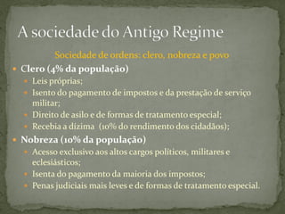Sociedade de ordens: clero, nobreza e povo
 Clero (4% da população)
   Leis próprias;
   Isento do pagamento de impostos e da prestação de serviço
    militar;
   Direito de asilo e de formas de tratamento especial;
   Recebia a dízima (10% do rendimento dos cidadãos);
 Nobreza (10% da população)
   Acesso exclusivo aos altos cargos políticos, militares e
    eclesiásticos;
   Isenta do pagamento da maioria dos impostos;
   Penas judiciais mais leves e de formas de tratamento especial.
 