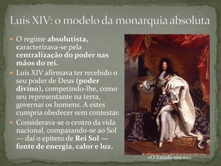  O regime absolutista,
  caracterizava-se pela
  centralização do poder nas
  mãos do rei.
 Luís XIV afirmava ter recebido o
  seu poder de Deus (poder
  divino), competindo-lhe, como
  seu representante na terra,
  governar os homens. A estes
  cumpria obedecer sem contestar.
 Considerava-se o centro da vida
  nacional, comparando-se ao Sol
  — daí o epíteto de Rei Sol —
  fonte de energia, calor e luz.
                                     «O Estado sou eu»
 