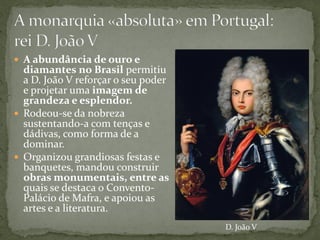  A abundância de ouro e
  diamantes no Brasil permitiu
  a D. João V reforçar o seu poder
  e projetar uma imagem de
  grandeza e esplendor.
 Rodeou-se da nobreza
  sustentando-a com tenças e
  dádivas, como forma de a
  dominar.
 Organizou grandiosas festas e
  banquetes, mandou construir
  obras monumentais, entre as
  quais se destaca o Convento-
  Palácio de Mafra, e apoiou as
  artes e a literatura.
                                     D. João V
 