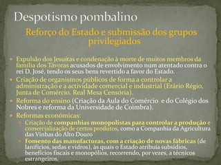 Reforço do Estado e submissão dos grupos
                    privilegiados
 Expulsão dos Jesuítas e condenação à morte de muitos membros da
  família dos Távoras acusados de envolvimento num atentado contra o
  rei D. José, tendo os seus bens revertido a favor do Estado.
 Criação de 0rganismos públicos de forma a controlar a
  administração e a actividade comercial e industrial (Erário Régio,
  Junta de Comércio. Real Mesa Censória).
 Reforma do ensino (Criação da Aula do Comércio e do Colégio dos
  Nobres e reforma da Universidade de Coimbra).
 Reformas económicas:
    Criação de companhias monopolistas para controlar a produção e
      comercialização de certos produtos, como a Companhia da Agricultura
      das Vinhas do Alto Douro
    Fomento das manufacturas, com a criação de novas fábricas (de
      lanifícios, sedas e vidros), às quais o Estado atribuía subsídios,
      benefícios fiscais e monopólios, recorrendo, por vezes, a técnicos
      estrangeiros.
 