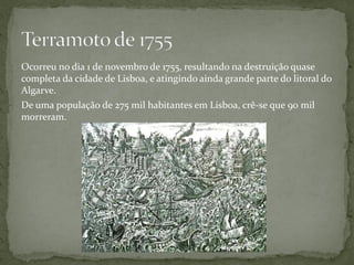 Ocorreu no dia 1 de novembro de 1755, resultando na destruição quase
completa da cidade de Lisboa, e atingindo ainda grande parte do litoral do
Algarve.
De uma população de 275 mil habitantes em Lisboa, crê-se que 90 mil
morreram.
 