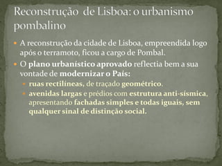  A reconstrução da cidade de Lisboa, empreendida logo
  após o terramoto, ficou a cargo de Pombal.
 O plano urbanístico aprovado reflectia bem a sua
  vontade de modernizar o País:
   ruas rectilíneas, de traçado geométrico.
   avenidas largas e prédios com estrutura anti-sísmica,
    apresentando fachadas simples e todas iguais, sem
    qualquer sinal de distinção social.
 