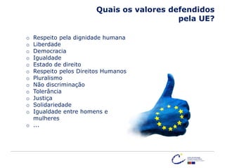 Quais os valores defendidos
pela UE?
o Respeito pela dignidade humana
o Liberdade
o Democracia
o Igualdade
o Estado de direito
o Respeito pelos Direitos Humanos
o Pluralismo
o Não discriminação
o Tolerância
o Justiça
o Solidariedade
o Igualdade entre homens e
mulheres
o ...
 
