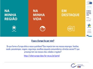 O que a Europa faz por mim?
De que forma a Europa afeta o nosso quotidiano? Que impacto tem nos nossos empregos, famílias,
saúde, passatempos, viagens, segurança, escolhas enquanto consumidores e direitos sociais? E que
presença tem nas nossas vilas, cidades e regiões?
https://what-europe-does-for-me.eu/pt/portal
 