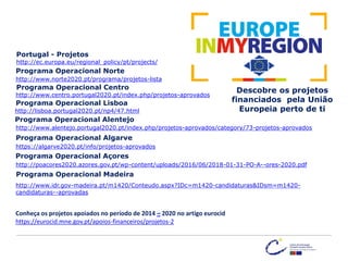http://www.centro.portugal2020.pt/index.php/projetos-aprovados
http://ec.europa.eu/regional_policy/pt/projects/
Descobre os projetos
financiados pela União
Europeia perto de ti
Portugal - Projetos
Programa Operacional Centro
Programa Operacional Norte
http://www.norte2020.pt/programa/projetos-lista
Programa Operacional Lisboa
Programa Operacional Alentejo
Programa Operacional Algarve
Programa Operacional Açores
Programa Operacional Madeira
http://lisboa.portugal2020.pt/np4/47.html
http://www.alentejo.portugal2020.pt/index.php/projetos-aprovados/category/73-projetos-aprovados
https://algarve2020.pt/info/projetos-aprovados
http://poacores2020.azores.gov.pt/wp-content/uploads/2016/06/2018-01-31-PO-A--ores-2020.pdf
http://www.idr.gov-madeira.pt/m1420/Conteudo.aspx?IDc=m1420-candidaturas&IDsm=m1420-
candidaturas--aprovadas
Conheça os projetos apoiados no período de 2014 – 2020 no artigo eurocid
https://eurocid.mne.gov.pt/apoios-financeiros/projetos-2
 