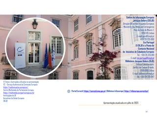 43
Centro de Informação Europeia
Jacques Delors (CIEJD)
Direção-Geral dos Assuntos Europeus
Ministério dos Negócios Estrangeiros
Rua da Cova da Moura, 1,
1350-115 Lisboa
E-mail:geral@ciejd.pt
+351 211 225 000
Em Portugal
O CIEJD é o Ponto de
Contacto Nacional
da Iniciativa de Cidadania Europeia
Tel.: +351 211 225 013
E-mail: ice.portugal@ciejd.pt
Biblioteca Jacques Delors (BJD)
Edifício Caleidoscópio,
Jardim do Campo Grande,
1700-090 Lisboa
E-mail: biblioteca@ciejd.pt
Tel.: +351 211 225 047
Portal Eurocid | https://eurocid.mne.gov.pt | Biblioteca Infoeuropa | https://infoeuropa.eurocid.pt/
© Fotos e ilustrações utilizadasna apresentação
EC – Serviço Audiovisual da Comissão Europeia
https://audiovisual.ec.europa.eu/
Centro Multimédia do Parlamento Europeu
https://multimedia.europarl.europa.eu/pt
Instituições da UE
Iniciativas da União Europeia
CIEJD
Apresentação atualizada em julho de 2022.
 
