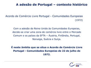 Acordo de Comércio Livre Portugal - Comunidades Europeias
(1972)
Com a adesão do Reino Unido às Comunidades Europeias,
decide-se criar uma zona de comércio livre entre o Mercado
Comum e os países da EFTA – Áustria, Finlândia, Portugal,
Noruega, Suécia e Suíça.
É neste âmbito que se situa o Acordo de Comércio Livre
Portugal - Comunidades Europeias de 22 de julho de
1972.
A adesão de Portugal – contexto histórico
 