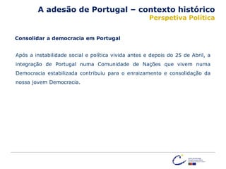 Após a instabilidade social e política vivida antes e depois do 25 de Abril, a
integração de Portugal numa Comunidade de Nações que vivem numa
Democracia estabilizada contribuiu para o enraizamento e consolidação da
nossa jovem Democracia.
Consolidar a democracia em Portugal
A adesão de Portugal – contexto histórico
Perspetiva Política
 