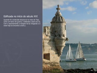 Edificada no início do século XVI (quando foi construída situava-se no meio do Tejo, como um barco de guerra, e defendia a barra do rio. Com o assoreamento a margem foi-se chegando e é onde hoje se encontra a torre.) 