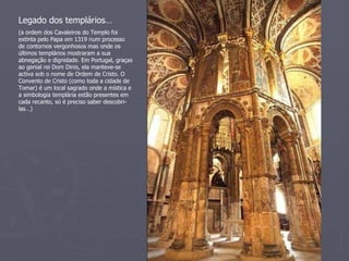 Legado dos templários… (a ordem dos Cavaleiros do Templo foi extinta pelo Papa em 1319 num processo de contornos vergonhosos mas onde os últimos templários mostraram a sua abnegação e dignidade. Em Portugal, graças ao genial rei Dom Dinis, ela manteve-se activa sob o nome de Ordem de Cristo. O Convento de Cristo (como toda a cidade de Tomar) é um local sagrado onde a mística e a simbologia templária estão presentes em cada recanto, só é preciso saber descobri-las…) 