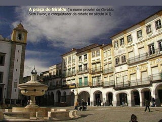 A praça do Giraldo   ( o nome provém de Geraldo Sem Pavor, o conquistador da cidade no século XII) 