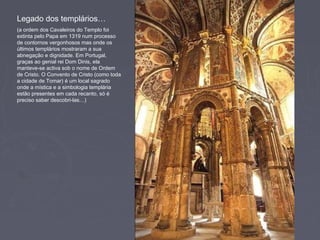 Legado dos templários…
(a ordem dos Cavaleiros do Templo foi
extinta pelo Papa em 1319 num processo
de contornos vergonhosos mas onde os
últimos templários mostraram a sua
abnegação e dignidade. Em Portugal,
graças ao genial rei Dom Dinis, ela
manteve-se activa sob o nome de Ordem
de Cristo. O Convento de Cristo (como toda
a cidade de Tomar) é um local sagrado
onde a mística e a simbologia templária
estão presentes em cada recanto, só é
preciso saber descobri-las…)
 