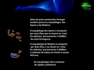 Além da parte continental, Portugal  também possui os arquipélagos  dos Açores e da Madeira.O arquipélago dos Açores é composto  por nove Ilhas que se situam no  meio Do atlântico  precisamente á 1500Km  da costa Portuguesa.O arquipélago da Madeira é composto por duas ilhas, e se situam no  meio Do atlântico  precisamente á 1000Km  a sudoeste de Lisboa em frente a acosta Africana.Os arquipélagos têm o estatuto de regiões autônomas