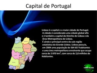 Capital de PortugalLisboa é a capital e a maior cidade de Portugal. A cidade é considerada uma cidade global alfa e é também a capital do Distrito de Lisboa e da Área Metropolitana de Lisboa. É ainda o principal centro da sub-região estatística da Grande Lisboa. Lisboa possuía, em 2004 uma população de 564 657 habitantes e uma área metropolitana envolvente que ocupa cerca de 2 870 km², com cerca de 2,8 milhões de Habitantes.