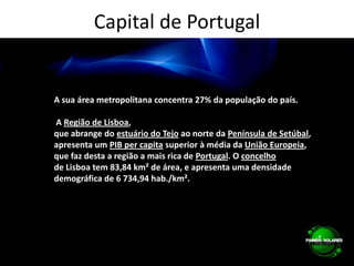 Capital de PortugalA sua área metropolitana concentra 27% da população do país. A Região de Lisboa, que abrange do estuário do Tejo ao norte da Península de Setúbal, apresenta um PIB per capita superior à média da União Europeia, que faz desta a região a mais rica de Portugal. O concelhode Lisboa tem 83,84 km² de área, e apresenta uma densidade demográfica de 6 734,94 hab./km².