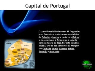 Capital de PortugalO concelho subdivide-se em 53 freguesias e faz fronteira a norte com os municípios de Odivelas e Loures, a oeste com Oeiras, a noroeste com a Amadora e a sudeste com o estuário do Tejo. Por este estuário, Lisboa, une-se aos concelhos da Margem Sul: Almada, Seixal, Barreiro, Moita,Montijo e Alcochete.