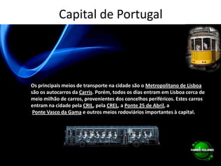 Capital de PortugalOs principais meios de transporte na cidade são o Metropolitano de Lisboasão os autocarros da Carris. Porém, todos os dias entram em Lisboa cerca de meio milhão de carros, provenientes dos concelhos periféricos. Estes carros entram na cidade pela CRIL, pela CREL, a Ponte 25 de Abril, aPonte Vasco da Gama e outros meios rodoviários importantes à capital.