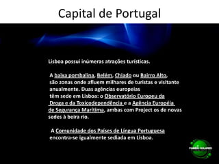 Capital de PortugalLisboa possui inúmeras atrações turísticas. A baixa pombalina, Belém, Chiado ou Bairro Alto, são zonas onde afluem milhares de turistas e visitante anualmente. Duas agências europeias têm sede em Lisboa: o Observatório Europeu da Droga e da Toxicodependência e a Agência Européia de Segurança Marítima, ambas com Project os de novas sedes à beira rio.  A Comunidade dos Países de Língua Portuguesa encontra-se igualmente sediada em Lisboa.
