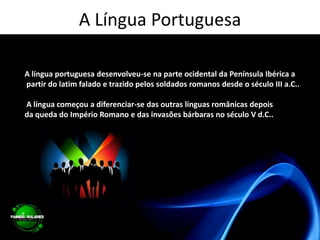 A Língua PortuguesaA língua portuguesa desenvolveu-se na parte ocidental da Península Ibérica a partir do latim falado e trazido pelos soldados romanos desde o século III a.C.. A língua começou a diferenciar-se das outras línguas românicas depois da queda do Império Romano e das invasões bárbaras no século V d.C..