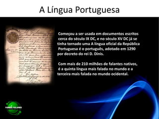 A Língua Portuguesa Começou a ser usada em documentos escritos cerca do século IX DC, e no século XV DC já se tinha tornado uma A língua oficial da República Portuguesa é o português, adotado em 1290 por decreto do rei D. Dinis. Com mais de 210 milhões de falantes nativos, é a quinta língua mais falada no mundo e a terceira mais falada no mundo ocidental. 