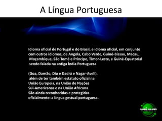 A Língua PortuguesaIdioma oficial de Portugal e do Brasil, e idioma oficial, em conjunto com outros idiomas, de Angola, Cabo Verde, Guiné-Bissau, Macau, Moçambique, São Tomé e Príncipe, Timor-Leste, e Guiné-Equatorial sendo falada na antiga Índia Portuguesa (Goa, Damão, Diu e Dadrá e Nagar-Aveli), além de ter também estatuto oficial na União Europeia, na União de Nações Sul-Americanas e na União Africana. São ainda reconhecidas e protegidas oficialmente: a língua gestual portuguesa.